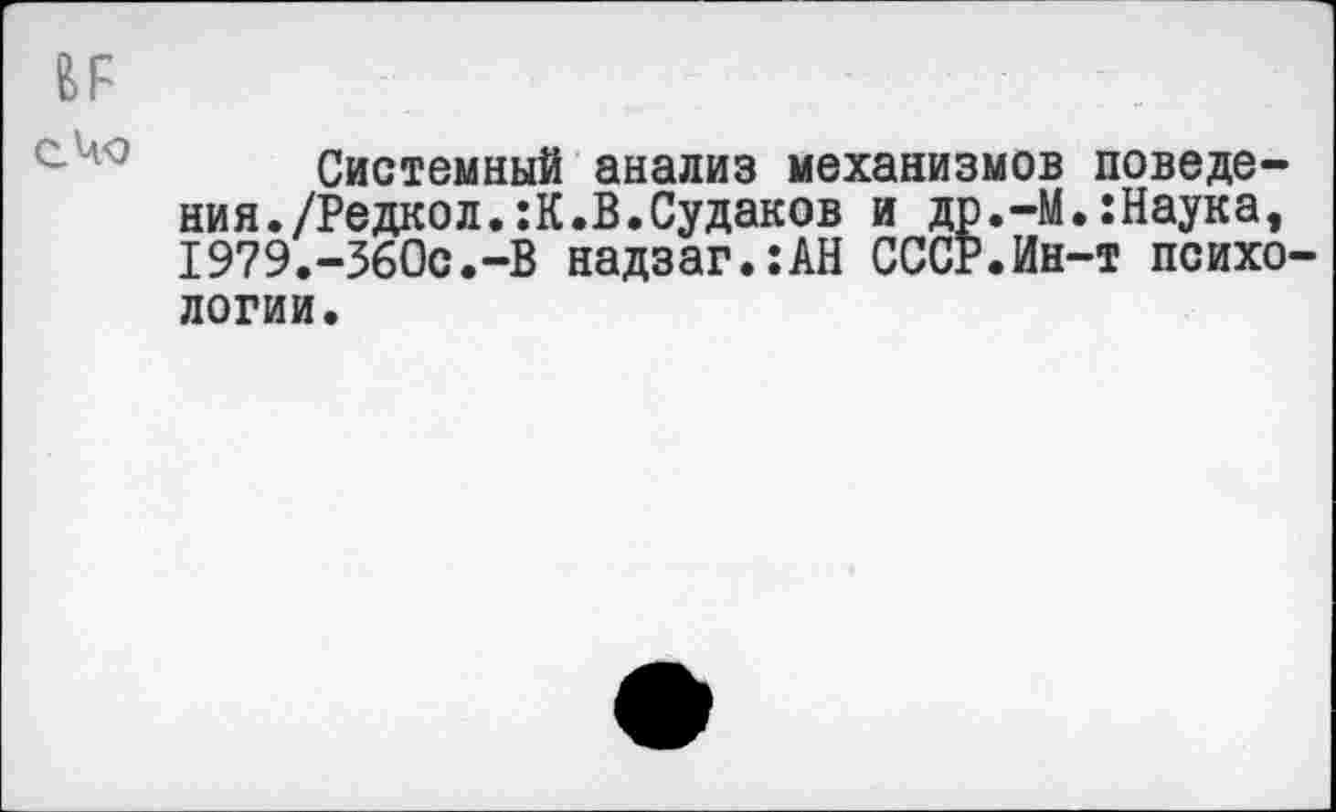 ﻿и
С-ЧО
Системный анализ механизмов поведения./Редкол.:К.В.Судаков и др.-М.:Наука, I979.-36Oc.-B надзаг.:АН СССР.Ин-т психологии.